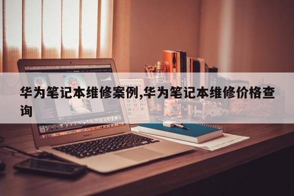 华为笔记本维修案例,华为笔记本维修价格查询