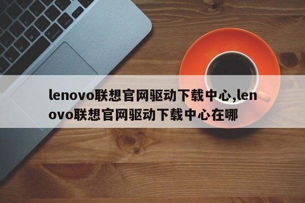 lenovo联想官网驱动下载中心,lenovo联想官网驱动下载中心在哪