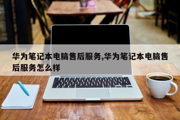 华为笔记本电脑售后服务,华为笔记本电脑售后服务怎么样